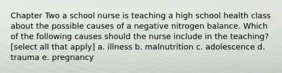 Chapter Two a school nurse is teaching a high school health class about the possible causes of a negative nitrogen balance. Which of the following causes should the nurse include in the teaching? [select all that apply] a. illness b. malnutrition c. adolescence d. trauma e. pregnancy