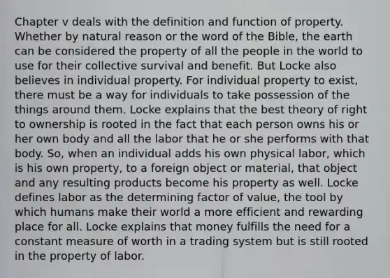 Chapter v deals with the definition and function of property. Whether by natural reason or the word of the Bible, the earth can be considered the property of all the people in the world to use for their collective survival and benefit. But Locke also believes in individual property. For individual property to exist, there must be a way for individuals to take possession of the things around them. Locke explains that the best theory of right to ownership is rooted in the fact that each person owns his or her own body and all the labor that he or she performs with that body. So, when an individual adds his own physical labor, which is his own property, to a foreign object or material, that object and any resulting products become his property as well. Locke defines labor as the determining factor of value, the tool by which humans make their world a more efficient and rewarding place for all. Locke explains that money fulfills the need for a constant measure of worth in a trading system but is still rooted in the property of labor.