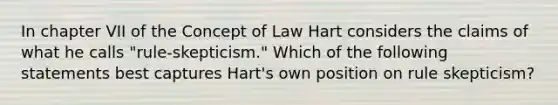 In chapter VII of the Concept of Law Hart considers the claims of what he calls "rule-skepticism." Which of the following statements best captures Hart's own position on rule skepticism?