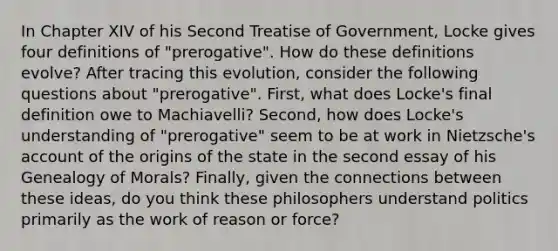 In Chapter XIV of his Second Treatise of Government, Locke gives four definitions of "prerogative". How do these definitions evolve? After tracing this evolution, consider the following questions about "prerogative". First, what does Locke's final definition owe to Machiavelli? Second, how does Locke's understanding of "prerogative" seem to be at work in Nietzsche's account of the origins of the state in the second essay of his Genealogy of Morals? Finally, given the connections between these ideas, do you think these philosophers understand politics primarily as the work of reason or force?