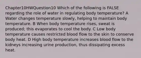 Chapter10HWQuestion10 Which of the following is FALSE regarding the role of water in regulating body temperature? A Water changes temperature slowly, helping to maintain body temperature. B When body temperature rises, sweat is produced; this evaporates to cool the body. C Low body temperature causes restricted blood flow to the skin to conserve body heat. D High body temperature increases blood flow to the kidneys increasing urine production, thus dissipating excess heat.