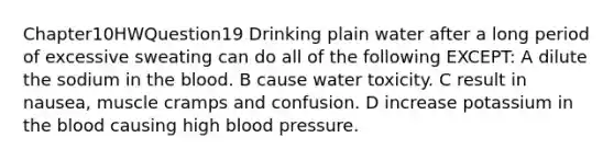 Chapter10HWQuestion19 Drinking plain water after a long period of excessive sweating can do all of the following EXCEPT: A dilute the sodium in the blood. B cause water toxicity. C result in nausea, muscle cramps and confusion. D increase potassium in the blood causing high blood pressure.