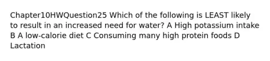 Chapter10HWQuestion25 Which of the following is LEAST likely to result in an increased need for water? A High potassium intake B A low-calorie diet C Consuming many high protein foods D Lactation