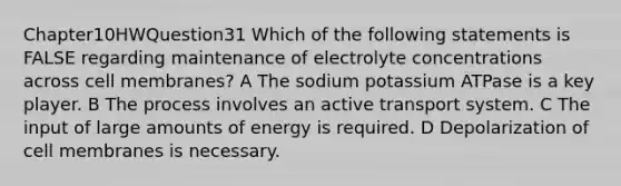 Chapter10HWQuestion31 Which of the following statements is FALSE regarding maintenance of electrolyte concentrations across cell membranes? A The sodium potassium ATPase is a key player. B The process involves an active transport system. C The input of large amounts of energy is required. D Depolarization of cell membranes is necessary.