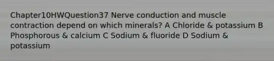 Chapter10HWQuestion37 Nerve conduction and muscle contraction depend on which minerals? A Chloride & potassium B Phosphorous & calcium C Sodium & fluoride D Sodium & potassium