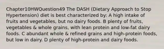 Chapter10HWQuestion49 The DASH (Dietary Approach to Stop Hypertension) diet is best characterized by: A high intake of fruits and vegetables, but no dairy foods. B plenty of fruits, vegetables & whole grains, with lean protein and low-fat dairy foods. C abundant whole & refined grains and high-protein foods, but low in dairy. D plenty of high-protein and dairy foods.