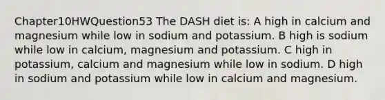 Chapter10HWQuestion53 The DASH diet is: A high in calcium and magnesium while low in sodium and potassium. B high is sodium while low in calcium, magnesium and potassium. C high in potassium, calcium and magnesium while low in sodium. D high in sodium and potassium while low in calcium and magnesium.