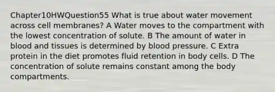 Chapter10HWQuestion55 What is true about water movement across cell membranes? A Water moves to the compartment with the lowest concentration of solute. B The amount of water in blood and tissues is determined by blood pressure. C Extra protein in the diet promotes fluid retention in body cells. D The concentration of solute remains constant among the body compartments.