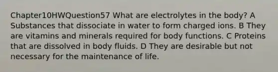 Chapter10HWQuestion57 What are electrolytes in the body? A Substances that dissociate in water to form charged ions. B They are vitamins and minerals required for body functions. C Proteins that are dissolved in body fluids. D They are desirable but not necessary for the maintenance of life.