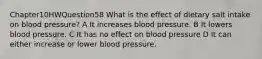 Chapter10HWQuestion58 What is the effect of dietary salt intake on blood pressure? A It increases blood pressure. B It lowers blood pressure. C It has no effect on blood pressure D It can either increase or lower blood pressure.