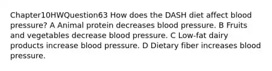 Chapter10HWQuestion63 How does the DASH diet affect blood pressure? A Animal protein decreases blood pressure. B Fruits and vegetables decrease blood pressure. C Low-fat dairy products increase blood pressure. D Dietary fiber increases blood pressure.