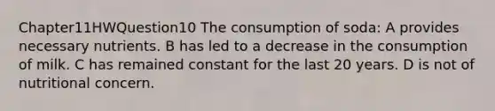 Chapter11HWQuestion10 The consumption of soda: A provides necessary nutrients. B has led to a decrease in the consumption of milk. C has remained constant for the last 20 years. D is not of nutritional concern.