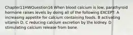 Chapter11HWQuestion16 When blood calcium is low, parathyroid hormone raises levels by doing all of the following EXCEPT: A increasing appetite for calcium containing foods. B activating vitamin D. C reducing calcium excretion by the kidney. D stimulating calcium release from bone.