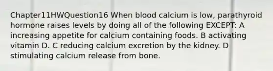 Chapter11HWQuestion16 When blood calcium is low, parathyroid hormone raises levels by doing all of the following EXCEPT: A increasing appetite for calcium containing foods. B activating vitamin D. C reducing calcium excretion by the kidney. D stimulating calcium release from bone.