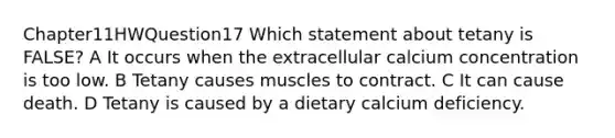 Chapter11HWQuestion17 Which statement about tetany is FALSE? A It occurs when the extracellular calcium concentration is too low. B Tetany causes muscles to contract. C It can cause death. D Tetany is caused by a dietary calcium deficiency.