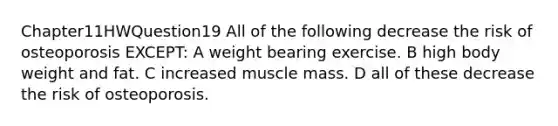 Chapter11HWQuestion19 All of the following decrease the risk of osteoporosis EXCEPT: A weight bearing exercise. B high body weight and fat. C increased muscle mass. D all of these decrease the risk of osteoporosis.