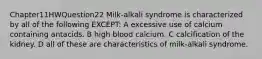 Chapter11HWQuestion22 Milk-alkali syndrome is characterized by all of the following EXCEPT: A excessive use of calcium containing antacids. B high blood calcium. C calcification of the kidney. D all of these are characteristics of milk-alkali syndrome.