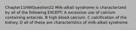 Chapter11HWQuestion22 Milk-alkali syndrome is characterized by all of the following EXCEPT: A excessive use of calcium containing antacids. B high blood calcium. C calcification of the kidney. D all of these are characteristics of milk-alkali syndrome.