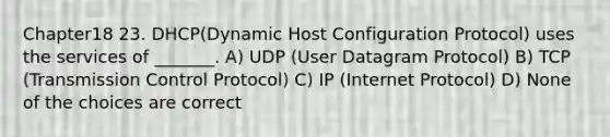 Chapter18 23. DHCP(Dynamic Host Configuration Protocol) uses the services of _______. A) UDP (User Datagram Protocol) B) TCP (Transmission Control Protocol) C) IP (Internet Protocol) D) None of the choices are correct