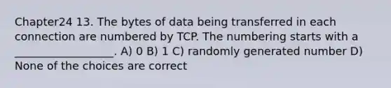 Chapter24 13. The bytes of data being transferred in each connection are numbered by TCP. The numbering starts with a __________________. A) 0 B) 1 C) randomly generated number D) None of the choices are correct