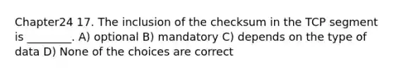 Chapter24 17. The inclusion of the checksum in the TCP segment is ________. A) optional B) mandatory C) depends on the type of data D) None of the choices are correct