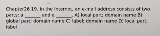 Chapter26 19. In the Internet, an e-mail address consists of two parts: a _______ and a _______. A) local part; domain name B) global part; domain name C) label; domain name D) local part; label