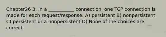 Chapter26 3. In a ___________ connection, one TCP connection is made for each request/response. A) persistent B) nonpersistent C) persistent or a nonpersistent D) None of the choices are correct