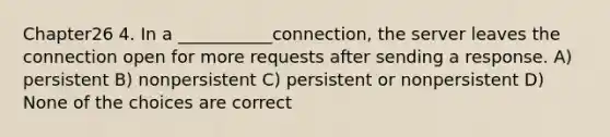 Chapter26 4. In a ___________connection, the server leaves the connection open for more requests after sending a response. A) persistent B) nonpersistent C) persistent or nonpersistent D) None of the choices are correct