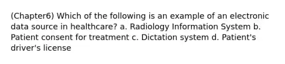 (Chapter6) Which of the following is an example of an electronic data source in healthcare? a. Radiology Information System b. Patient consent for treatment c. Dictation system d. Patient's driver's license