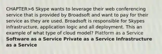 CHAPTER>6 Skype wants to leverage their web conferencing service that is provided by Broadsoft and want to pay for their service as they are used. Broadsoft is responsible for Skypes infrastructure, application logic and all deployment. This an example of what type of cloud model? Platform as a Service Software as a Service Private as a Service Infrastructure as a Service