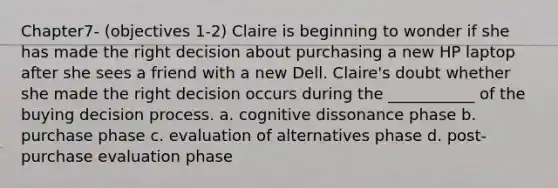 Chapter7- (objectives 1-2) Claire is beginning to wonder if she has made the right decision about purchasing a new HP laptop after she sees a friend with a new Dell. Claire's doubt whether she made the right decision occurs during the ___________ of the buying decision process. a. cognitive dissonance phase b. purchase phase c. evaluation of alternatives phase d. post-purchase evaluation phase