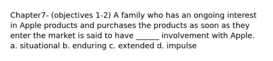 Chapter7- (objectives 1-2) A family who has an ongoing interest in Apple products and purchases the products as soon as they enter the market is said to have ______ involvement with Apple. a. situational b. enduring c. extended d. impulse