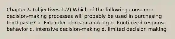 Chapter7- (objectives 1-2) Which of the following consumer decision-making processes will probably be used in purchasing toothpaste? a. Extended decision-making b. Routinized response behavior c. Intensive decision-making d. limited decision making