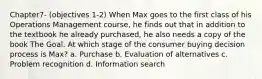 Chapter7- (objectives 1-2) When Max goes to the first class of his Operations Management course, he finds out that in addition to the textbook he already purchased, he also needs a copy of the book The Goal. At which stage of the consumer buying decision process is Max? a. Purchase b. Evaluation of alternatives c. Problem recognition d. Information search