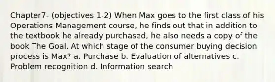 Chapter7- (objectives 1-2) When Max goes to the first class of his Operations Management course, he finds out that in addition to the textbook he already purchased, he also needs a copy of the book The Goal. At which stage of the consumer buying decision process is Max? a. Purchase b. Evaluation of alternatives c. Problem recognition d. Information search