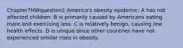 Chapter7HWquestion1 America's obesity epidemic: A has not affected children. B is primarily caused by Americans eating more and exercising less. C is relatively benign, causing few health effects. D is unique since other countries have not experienced similar rises in obesity.