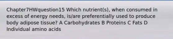 Chapter7HWquestion15 Which nutrient(s), when consumed in excess of energy needs, is/are preferentially used to produce body adipose tissue? A Carbohydrates B Proteins C Fats D Individual amino acids