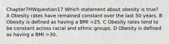 Chapter7HWquestion17 Which statement about obesity is true? A Obesity rates have remained constant over the last 50 years. B Obesity is defined as having a BMI >25. C Obesity rates tend to be constant across racial and ethnic groups. D Obesity is defined as having a BMI >30.