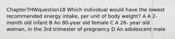 Chapter7HWquestion18 Which individual would have the lowest recommended energy intake, per unit of body weight? A A 2-month old infant B An 80-year old female C A 26- year old woman, in the 3rd trimester of pregnancy D An adolescent male