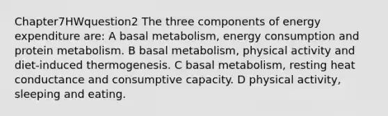 Chapter7HWquestion2 The three components of energy expenditure are: A basal metabolism, energy consumption and protein metabolism. B basal metabolism, physical activity and diet-induced thermogenesis. C basal metabolism, resting heat conductance and consumptive capacity. D physical activity, sleeping and eating.