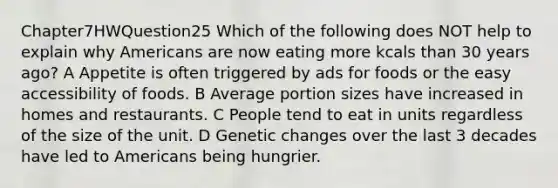 Chapter7HWQuestion25 Which of the following does NOT help to explain why Americans are now eating more kcals than 30 years ago? A Appetite is often triggered by ads for foods or the easy accessibility of foods. B Average portion sizes have increased in homes and restaurants. C People tend to eat in units regardless of the size of the unit. D Genetic changes over the last 3 decades have led to Americans being hungrier.