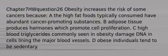 Chapter7HWquestion26 Obesity increases the risk of some cancers because: A the high fat foods typically consumed have abundant cancer-promoting substances. B adipose tissue produces hormones which promote cell proliferation. C high blood triglycerides commonly seen in obesity damage DNA in cells lining the major blood vessels. D obese individuals tend to be sedentary.