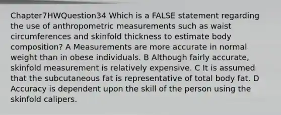 Chapter7HWQuestion34 Which is a FALSE statement regarding the use of anthropometric measurements such as waist circumferences and skinfold thickness to estimate body composition? A Measurements are more accurate in normal weight than in obese individuals. B Although fairly accurate, skinfold measurement is relatively expensive. C It is assumed that the subcutaneous fat is representative of total body fat. D Accuracy is dependent upon the skill of the person using the skinfold calipers.