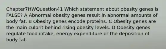 Chapter7HWQuestion41 Which statement about obesity genes is FALSE? A Abnormal obesity genes result in abnormal amounts of body fat. B Obesity genes encode proteins. C Obesity genes are the main culprit behind rising obesity levels. D Obesity genes regulate food intake, energy expenditure or the deposition of body fat.