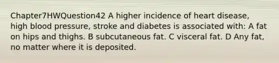 Chapter7HWQuestion42 A higher incidence of heart disease, high blood pressure, stroke and diabetes is associated with: A fat on hips and thighs. B subcutaneous fat. C visceral fat. D Any fat, no matter where it is deposited.