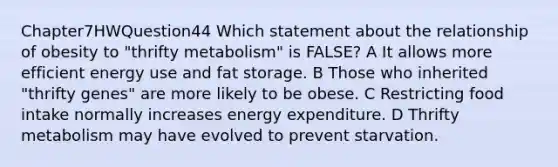 Chapter7HWQuestion44 Which statement about the relationship of obesity to "thrifty metabolism" is FALSE? A It allows more efficient energy use and fat storage. B Those who inherited "thrifty genes" are more likely to be obese. C Restricting food intake normally increases energy expenditure. D Thrifty metabolism may have evolved to prevent starvation.