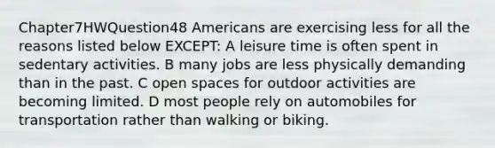 Chapter7HWQuestion48 Americans are exercising less for all the reasons listed below EXCEPT: A leisure time is often spent in sedentary activities. B many jobs are less physically demanding than in the past. C open spaces for outdoor activities are becoming limited. D most people rely on automobiles for transportation rather than walking or biking.