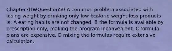 Chapter7HWQuestion50 A common problem associated with losing weight by drinking only low kcalorie weight loss products is: A eating habits are not changed. B the formula is available by prescription only, making the program inconvenient. C formula plans are expensive. D mixing the formulas require extensive calculation.