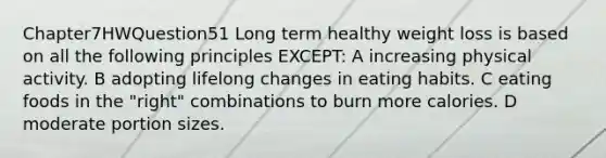 Chapter7HWQuestion51 Long term healthy weight loss is based on all the following principles EXCEPT: A increasing physical activity. B adopting lifelong changes in eating habits. C eating foods in the "right" combinations to burn more calories. D moderate portion sizes.