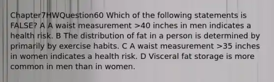 Chapter7HWQuestion60 Which of the following statements is FALSE? A A waist measurement >40 inches in men indicates a health risk. B The distribution of fat in a person is determined by primarily by exercise habits. C A waist measurement >35 inches in women indicates a health risk. D Visceral fat storage is more common in men than in women.